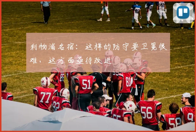 利物浦名宿：这样的防守要卫冕很难，这方面亟待改进