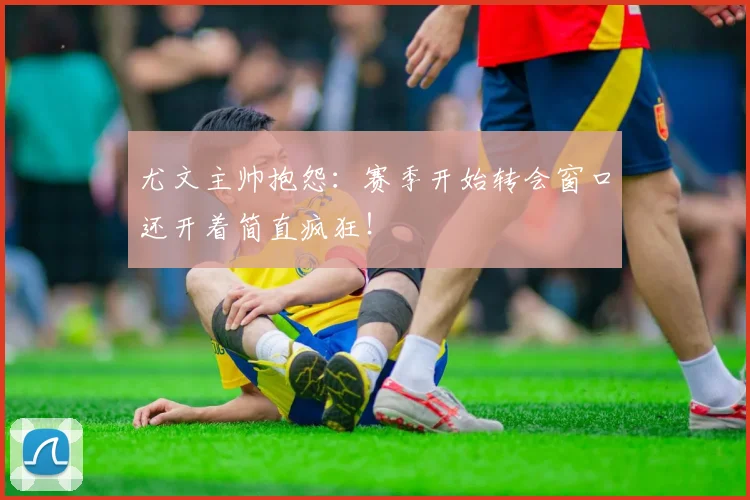 尤文主帅抱怨：赛季开始转会窗口还开着简直疯狂！